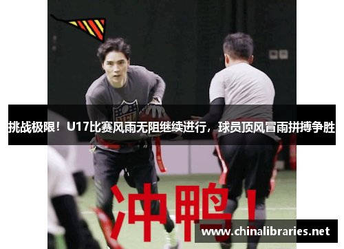 挑战极限！U17比赛风雨无阻继续进行，球员顶风冒雨拼搏争胜